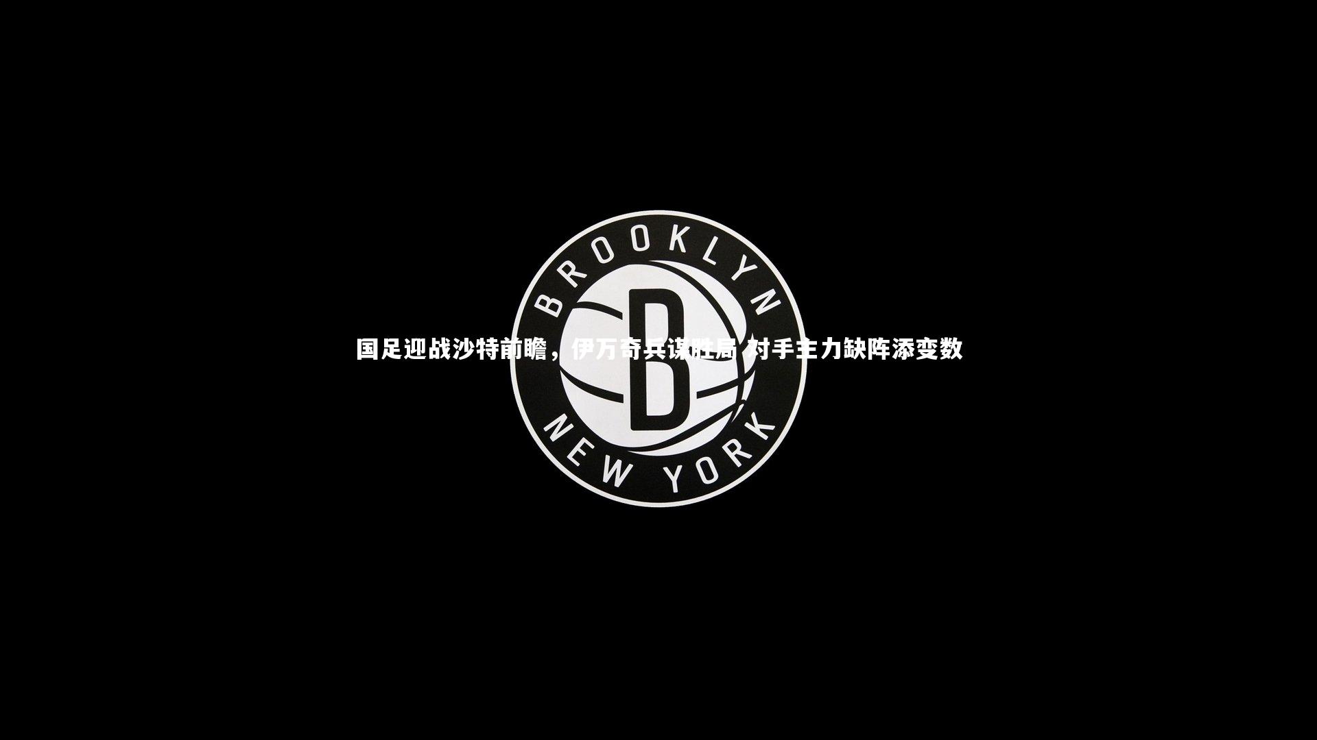 国足迎战沙特前瞻，伊万奇兵谋胜局 对手主力缺阵添变数