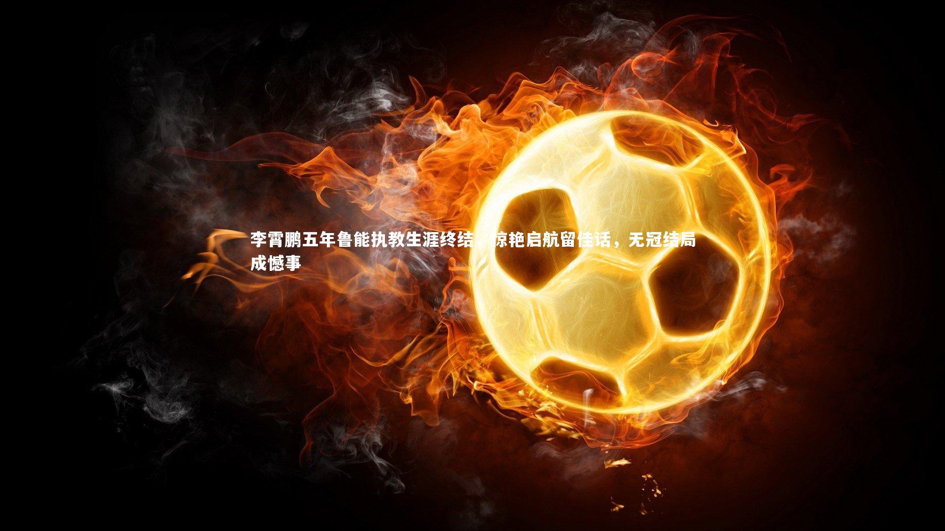 yabo体育|李霄鹏五年鲁能执教生涯终结，惊艳启航留佳话，无冠结局成憾事